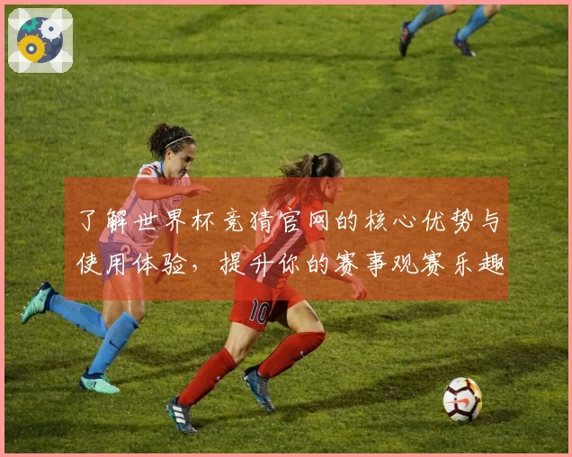 了解世界杯竞猜官网的核心优势与使用体验，提升你的赛事观赛乐趣