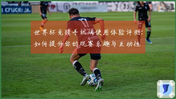 世界杯竞猜手机端使用体验评测：如何提升你的观赛乐趣与互动性